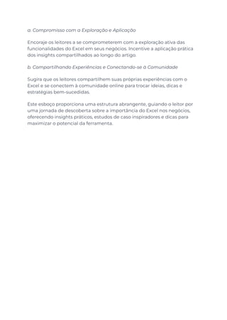 a. Compromisso com a Exploração e Aplicação
Encoraje os leitores a se comprometerem com a exploração ativa das
funcionalidades do Excel em seus negócios. Incentive a aplicação prática
dos insights compartilhados ao longo do artigo.
b. Compartilhando Experiências e Conectando-se à Comunidade
Sugira que os leitores compartilhem suas próprias experiências com o
Excel e se conectem à comunidade online para trocar ideias, dicas e
estratégias bem-sucedidas.
Este esboço proporciona uma estrutura abrangente, guiando o leitor por
uma jornada de descoberta sobre a importância do Excel nos negócios,
oferecendo insights práticos, estudos de caso inspiradores e dicas para
maximizar o potencial da ferramenta.
 