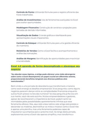 ​ Controle de Ponto: Utilizando fórmulas para o registro eficiente das
horas trabalhadas.
​
​ Análise de Investimentos: Uso de ferramentas avançadas no Excel
para avaliar oportunidades.
​
​ Modelagem Financeira: Construção de cenários e projeções para
tomadas de decisão informadas.
​
​ Visualização de Dados: Criando gráficos e dashboards para
apresentações visuais impactantes.
​
​ Controle de Estoque: Utilizando fórmulas para uma gestão eficiente
do inventário.
​
​ Relatórios de Vendas: Como o Excel facilita o acompanhamento e
análise das transações.
​
​ Análise de Margens: Identificação de oportunidades para maximizar
a lucratividade.
Excel 4.0 aprenda de forma descomplicada e alavanque seu
negócio!
“Ao abordar esses tópicos, o artigo pode oferecer uma visão abrangente
sobre como o Excel desempenha um papel crucial em diferentes setores,
proporcionando benefícios tangíveis aos diversos públicos-alvo
mencionados.”
Bem-vindo a uma jornada de descoberta que transformará a maneira
como você enxerga os desafios empresariais! Já se perguntou como alguns
negócios parecem dançar entre as complexidades financeiras enquanto
outros ficam presos na teia dos números? Se essa pergunta já fez eco em
sua mente, você não está sozinho. Muitos empreendedores e gestores,
apesar de reconhecerem a importância do Excel, podem sentir-se
intimidados pelas possibilidades aparentemente infinitas que essa
ferramenta oferece. Mas, aqui está a boa notícia: este artigo está prestes a
desvendar os mistérios, desmistificar os mitos e mostrar como o Excel não
é apenas uma planilha, mas uma ferramenta poderosa capaz de
impulsionar sua empresa para o próximo nível. Ao longo desta jornada,
exploraremos como o Excel não apenas simplifica, mas transforma a
 