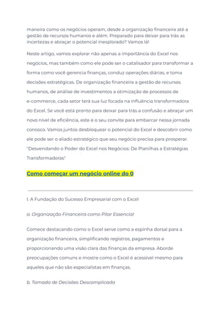 maneira como os negócios operam, desde a organização financeira até a
gestão de recursos humanos e além. Preparado para deixar para trás as
incertezas e abraçar o potencial inexplorado? Vamos lá!
Neste artigo, vamos explorar não apenas a importância do Excel nos
negócios, mas também como ele pode ser o catalisador para transformar a
forma como você gerencia finanças, conduz operações diárias, e toma
decisões estratégicas. De organização financeira a gestão de recursos
humanos, de análise de investimentos a otimização de processos de
e-commerce, cada setor terá sua luz focada na influência transformadora
do Excel. Se você está pronto para deixar para trás a confusão e abraçar um
novo nível de eficiência, este é o seu convite para embarcar nessa jornada
conosco. Vamos juntos desbloquear o potencial do Excel e descobrir como
ele pode ser o aliado estratégico que seu negócio precisa para prosperar.
"Desvendando o Poder do Excel nos Negócios: De Planilhas a Estratégias
Transformadoras"
Como começar um negócio online do 0
I. A Fundação do Sucesso Empresarial com o Excel
a. Organização Financeira como Pilar Essencial
Comece destacando como o Excel serve como a espinha dorsal para a
organização financeira, simplificando registros, pagamentos e
proporcionando uma visão clara das finanças da empresa. Aborde
preocupações comuns e mostre como o Excel é acessível mesmo para
aqueles que não são especialistas em finanças.
b. Tomada de Decisões Descomplicada
 