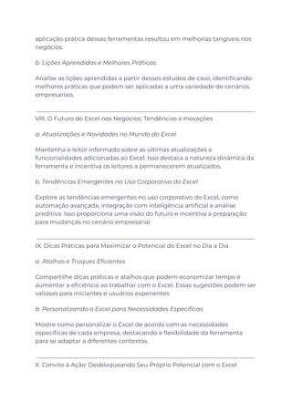 aplicação prática dessas ferramentas resultou em melhorias tangíveis nos
negócios.
b. Lições Aprendidas e Melhores Práticas
Analise as lições aprendidas a partir desses estudos de caso, identificando
melhores práticas que podem ser aplicadas a uma variedade de cenários
empresariais.
VIII. O Futuro do Excel nos Negócios: Tendências e Inovações
a. Atualizações e Novidades no Mundo do Excel
Mantenha o leitor informado sobre as últimas atualizações e
funcionalidades adicionadas ao Excel. Isso destaca a natureza dinâmica da
ferramenta e incentiva os leitores a permanecerem atualizados.
b. Tendências Emergentes no Uso Corporativo do Excel
Explore as tendências emergentes no uso corporativo do Excel, como
automação avançada, integração com inteligência artificial e análise
preditiva. Isso proporciona uma visão do futuro e incentiva a preparação
para mudanças no cenário empresarial.
IX. Dicas Práticas para Maximizar o Potencial do Excel no Dia a Dia
a. Atalhos e Truques Eficientes
Compartilhe dicas práticas e atalhos que podem economizar tempo e
aumentar a eficiência ao trabalhar com o Excel. Essas sugestões podem ser
valiosas para iniciantes e usuários experientes.
b. Personalizando o Excel para Necessidades Específicas
Mostre como personalizar o Excel de acordo com as necessidades
específicas de cada empresa, destacando a flexibilidade da ferramenta
para se adaptar a diferentes contextos.
X. Convite à Ação: Desbloqueando Seu Próprio Potencial com o Excel
 