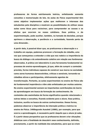 professores de forma estritamente teórica, enfatizando somente
conceitos e memorização de leis. As aulas de Física experimental têm
como objetivo implementar ações que melhorem o interesse dos
estudantes pela disciplina e mostrem as possibilidades de utilizar essas
aulas como lócus para raciocinar, para compreender as causas e os
efeitos que ocorrem no nosso cotidiano. Essa prática, a da
experimentação, pode auxiliar, também, na tomada de decisões, porque
aprimora a observação, a paciência e a curiosidade, fazendo parte de
uma dimensão .
A partir dela, é possível dizer que, ao praticarmos a observação e o
trabalho em equipe, podemos promover a formação de cidadão, uma
vez que começamos a entender a vida que nos rodeia e a importância da
busca do diálogo e do entendimento coletivo em relação aos fenômenos
observados. A prática em laboratório é uma ferramenta fundamental no
processo de ensino-aprendizagem, já que, além de cumprir o conteúdo
previsto, forma indivíduos capazes de construir sua marca na sociedade
como seres humanos desenvolvidos, críticos e sensíveis, tornando-os
cidadãos ativos e participantes, efetivamente agentes de
transformação. Portanto, as aulas experimentais no ensino de Física são
de fundamental importância e têm sido enfatizados por muitos autores.
No ensino experimental somam-se importantes contribuições da teoria
da aprendizagem em busca da formação do conhecimento. Os
conteúdos são assimilados de forma significativa quando relacionada a
outras ideias e conceitos, ficando evidente para o aluno. Essa prática,
inclusive, auxilia na busca de outros conhecimentos. Dessa forma,
podemos observar a importância da interação prática e teórica no
ensino de Física. 240Segundo Ausubel (1980), por exemplo, para que
ocorra a aprendizagem, é necessário partir daquilo que o aluno já sabe.
É a partir dessa perspectiva que os professores devem criar situações
didáticas com a finalidade de descobrir esse conhecimento, definido,
previamente, a partir da realidade dos estudantes, para que se criem
 