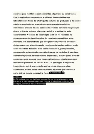 suportes para facilitar os conhecimentos adquiridos ou construídos.
Este trabalho busca apresentar atividades desenvolvidas nos
laboratórios de Física da UNISC junto a alunos da graduação e do ensino
médio. A ampliação do entendimento dos conteúdos teóricos
ministrados em sala de aula está sendo avaliada por meio de aplicação
de um pré-teste e de um pós-teste, no início e ao final da aula
experimental. A técnica da observação também foi realizada no
acompanhamento das atividades. Os resultados percebidos até o
momento têm demonstrado que é de grande importância alunos se
defrontarem com situações reais, relacionando teoria e prática, tendo
como finalidade descobrir mais sobre o assunto e, principalmente,
compreender determinado conteúdo. Quando tal conteúdo é abordado
de maneira pratica, através de uma experiência, o aluno passa a ver tal
assunto de uma maneira mais clara, muitas vezes, relacionando com
fenômenos presentes no seu dia a dia. Tal percepção é de grande
importância, pois é através dela que barreiras são quebradas,
expandindo a visão sobre o conhecimento de forma que somente a
parte teórica jamais conseguiria fazer. A Física está no
cotidiano
As fórmulas e teorias da Física sempre foram encaradas como algo
distante. A tentativa de descobrir porque o arco-íris é colorido, por
exemplo, continua deixando dúvidas
 