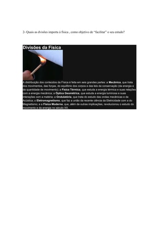2- Quais as dvisões importa á física , como objetivo de “facilitar” o seu estudo?
Divisões da Física
A distribuição dos conteúdos da Física é feita em seis grandes partes: a Mecânica, que trata
dos movimentos, das forças, do equilíbrio dos corpos e das leis da conservação (da energia e
da quantidade de movimento); a Física Térmica, que estuda a energia térmica e suas relações
com a energia mecânica; a Óptica Geométrica, que estuda a energia luminosa e suas
interações com a matéria; a Ondulatória, que trata do estudo das ondas mecânicas e da
Acústica; o Eletromagnetismo, que faz a união da recente ciência da Eletricidade com a do
Magnetismo; e a Física Moderna, que, além de outras implicações, revolucionou o estudo do
movimento e da energia no século XX.
 