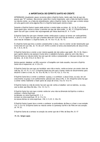 A IMPORTÂNCIA DO ESPIRITO SANTO NO CRENTE
INTRODUÇÃO: Atualmente pouco se ensina sobre o Espírito Santo, talvés pelo fato de que são
poucos que “O” conhece. Mas ensinar sobre Ele é muito importante, pois a falta do Espírito Santo
na vida do crente, ou a falta de entendimento sobre o Espírito Santo, faz com que o crente esteja
em uma guerra sem arma alguma.Pois é o Espírito Santo quem ensina a lutar.
Somente o Espírito Santo é quem pode ensinar o crente todas as coisas. Jõ. 14: 26. É o Espírito
Santo quem guia ensina o crente o caminho em que ele deve andar. Is. 48: 17. O Espírito Santo é
quem faz com que o crente não seja enganado por falsas doutrinas.Ef. 4: 11 a14.
O Espírito Santo faz com que o homem crente venha pouco a pouco se tornar um varão perfeito.
Ef. 4: 11 a 13. Quem faz com que o homem deixe de viver uma vida de mentira, e passe a viver
uma vida de verdade é o Espírito Santo. Jô. 14: 16 e 17; Jõ. 16: 13.
É o Espírito Santo que leva o crente a testemunhar a Jesus. Isto é o crente vai dar testemunho que
Cristo está em sua vida. Jõ. 15: 26 a 27. Enfim o crente se torna uma testemunha de Jesus Cristo.
At. 1: 8; Is. 44: 8.
O Espírito Santo leva o crente a orar mesmo quando ele não saiba o que pedir. Rm. 8: 26. Hoje o
que a gente observa nas igrejas é muita letra e sabedoria humana, palavras sem vida. Mas o
Espírito Santo na vida do crente faz com que ele venha a compreender a vida que está por de traz
da letra. Jõ. 6: 63; II Co.3: 6; Hb.5: 12.
Muitos querem obedecer ao IDE e anunciar o Evangelho com toda ousadia, mas sem o Espírito
Santo isto é impossível. At. 4: 23 a 31.
O Espírito Santo faz com que um incrédulo sem vida e morto, venha se tornar um crente cheio de
vida.Ap. 22: 17; Tt. 3: 3 a 7. O Espírito Santo faz com que o crente venha ter discernimento para
discernir o bem e o mal. At. 16: 16 a 18; Hb. 5: 13 e 14; I Co. 2: 15 e 16.
O Espírito Santo leva o crente a conhecer a graça, e a conhecer a Jesus Cristo, ou seja, ter um
crescimento na graça e um conhecimento pessoal com Jesus.II Pd. 3: 18. O Espírito santo faz que
o crente venha realmente a fazer parte do corpo de Cristo. I Co.12: 12 a 14.
O Espírito Santo na vida do crente faz com que ele venha a trabalhar com os talentos, ou seja,
usar os dons que Deus lhe deu. I Co. 12: 4 a 11.
O Espírito Santo faz com que o crente venha ter uma vida na dimensão do Espírito e venha a
conhecer o Reino Espiritual.
As bênçãos no reino Espiritual Ef. 1: 3
As lutas no reino espiritual. Ef. 6: 11 e 12.
As nossas ofertas no reino espiritual. I Pd. 2: 5; Ef. 5: 18 e 19.
O Espírito Santo é quem leva o crente a conhecer as profundezas de Deus e a fazer a sua vontade.
I Co. 2: 9 e 10. O Espírito Santo na vida do crente é a presença do Pai e do Filho em seu coração.
Jõ. 14: 23.
O Espírito Santo da a certeza no coração do crente que ele é filho de Deus Rm. 8: 17
Pr. Ev. Sérgio Lopes
 