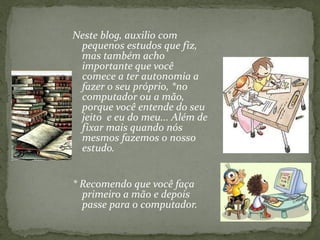 Neste blog, auxilio com
pequenos estudos que fiz,
mas também acho
importante que você
comece a ter autonomia a
fazer o seu próprio, *no
computador ou a mão,
porque você entende do seu
jeito e eu do meu... Além de
fixar mais quando nós
mesmos fazemos o nosso
estudo.
* Recomendo que você faça
primeiro a mão e depois
passe para o computador.