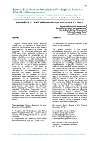 597
  Revista Brasileira de Prescrição e Fisiologia do Exercício
  ISSN 1981-9900 versão eletrônica
      Periódico do Instituto Brasileiro de Pesquisa e Ensino em Fisiologia do Exercício
       w w w . i b p e f e x . c o m . b r                   /    w w w . r b p f e x . c o m . b r


      A IMPORTÂNCIA DO EXERCÍCIO FÍSICO PARA Á QUALIDADE DE VIDA DOS IDOSOS

                                                                              Jucicleide Herculano Merquiades1,
                                                                         Jucineide Herculano Merquiades Agra1,
                                                                             Kamila Maria Dantas Albuquerque1,
                                                                                       Ruthnea Cordeiro Costa1,
                                                                                        Antonio Coppi Navarro1,2

RESUMO                                                             ABSTRACT


O objetivo central deste artigo, descritivo                        The importance of physical exercises to the
correlacional, foi comparar a percepção da                         quality of live the senior
qualidade de vida entre idosos praticantes e
não-praticantes de exercícios físicos que                          The central objective of this article,
freqüentam os programas oferecidos pela                            correlacionaly description, was to compared
UFPB para idosos. Materiais e Métodos: A                           the perception of the quality of life between
amostra intencional foi constituída por 30                         senior practitioners and not-practitioners of
idosos voluntários, com 60 ou mais anos de                         physical exercises that frequent the programs
idade, praticantes e não-praticantes de                            offered for the UFPB for aged. The intentional
exercícios físicos. Resultados: Os dados foram                     sample was constituted by 30 aged volunteers,
coletados através de entrevista. Na análise                        with 60 or more years of age, practitioners and
dos dados foi utilizado o pacote estatístico                       not-practitioners of physical exercises. The
SPSS-10.0 e adotou-se um nível de                                  data had been collected through interview. In
significância de 5%. Destacam-se as                                the analysis of the data were used statistical
características sócio-demográficas: maior                          package SPSS-10.0 and adopted a level of
proporção do gênero feminino (55%),                                significance of 5%. Are distinguished the
aposentados (68,3%), casados (43,3%). O                            partner-demographic characteristics: bigger
problema de saúde detectado como de maior                          ratio of the feminine sex (55%), pensioners
prevalência foi a         hipertensão (60%).                       (68.3%), married (43.3%). The problem of
Constatou-se que os melhores resultados da                         health detected as of bigger prevalence was
percepção da qualidade de vida foram dos                           the hypertension (60%). Evidenced that the
idosos praticantes, em comparação aos idosos                       best ones resulted of the perception of the
não-praticantes para todos os Domínios                             quality of life had been of the aged
(físico, psicológico, relações sociais, meio-                      practitioners, in comparison to the aged not-
ambiente). Conclusão: Conclui-se que os                            practitioners for all the Dominion (physicist,
idosos praticantes apresentam melhores                             psychological,      social    relations,   half-
resultados tanto em relação ao nível de                            environment). Are concluded over all that the
Atividade Física, quanto nas prevalências de                       aged practitioners present in such a way better
problemas de saúde e, sobretudo na qualidade                       resulted in relation to the level of Physical
de vida.                                                           Activity, how much in the prevalence of health
                                                                   problems and, in the quality of life.

Palavras-chave: Idosos; Qualidade de Vida;                         Key words: Senior; Quality of Life; Physical
Exercícios Físicos; UFPB.                                          Exercises; UFPB.

1 – Programa de Pós-Graduação Lato-Sensu                           Endereço para corrspondência:
da Universidade Gama Filho - Exercício Físico                      cleide.mequiades@ig.com.br
aplicado à Reabilitação Cardíaca e a Grupos                        jucineideagra@hotmail.com.br
Especiais.                                                         kamila.albuquerque@uol.com.br
2 – Programa de Pós Graduação Stricto Sensu                        ruthneapersonal@hotmail.com.br
da Universidade de Mogi das Cruzes - UMC.
                                                                   Rua Golfo de Guiné 68 – apto 303.
                                                                   Intermares – Cabedelo – Paraíba.
                                                                   58310 - 000.



Revista Brasileira de Prescrição e Fisiologia do Exercício, São Paulo, v.3, n.18, p.597-614. Nov/Dez. 2009. ISSN 1981-9900.
 