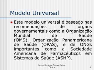 Modelo Universal
   Este modelo universal é baseado nas
    recomendações       de       órgãos
    governamentais como a Organização
    Mundial          de          Saúde
    (OMS), Organização Panamericana
    de Saúde (OPAS), e de ONGs
    importantes como a Sociedade
    Americana de Farmacêuticos em
    Sistemas de Saúde (ASHP).
               Importância do Farmacêutico
                         Clínico             6
 