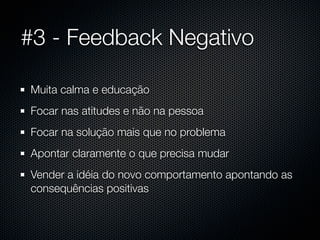#3 - Feedback Negativo

Muita calma e educação
Focar nas atitudes e não na pessoa
Focar na solução mais que no problema
Apontar claramente o que precisa mudar
Vender a idéia do novo comportamento apontando as
consequências positivas
 