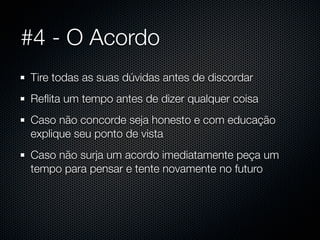 #4 - O Acordo
Tire todas as suas dúvidas antes de discordar
Reﬂita um tempo antes de dizer qualquer coisa
Caso não concorde seja honesto e com educação
explique seu ponto de vista
Caso não surja um acordo imediatamente peça um
tempo para pensar e tente novamente no futuro
 