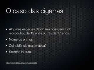 O caso das cigarras

    Algumas espécies de cigarra possuem ciclo
    reprodutivo de 13 anos outras de 17 anos
    Números primos
    Coincidência matemática?
    Seleção Natural


http://en.wikipedia.org/wiki/Magicicada
 