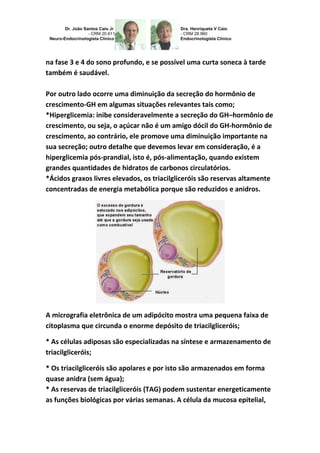na fase 3 e 4 do sono profundo, e se possível uma curta soneca à tarde 
também é saudável. 
Por outro lado ocorre uma diminuição da secreção do hormônio de 
crescimento-GH em algumas situações relevantes tais como; 
*Hiperglicemia: inibe consideravelmente a secreção do GH–hormônio de 
crescimento, ou seja, o açúcar não é um amigo dócil do GH-hormônio de 
crescimento, ao contrário, ele promove uma diminuição importante na 
sua secreção; outro detalhe que devemos levar em consideração, é a 
hiperglicemia pós-prandial, isto é, pós-alimentação, quando existem 
grandes quantidades de hidratos de carbonos circulatórios. 
*Ácidos graxos livres elevados, os triacilgliceróis são reservas altamente 
concentradas de energia metabólica porque são reduzidos e anidros. 
A micrografia eletrônica de um adipócito mostra uma pequena faixa de 
citoplasma que circunda o enorme depósito de triacilgliceróis; 
* As células adiposas são especializadas na síntese e armazenamento de 
triacilgliceróis; 
* Os triacilgliceróis são apolares e por isto são armazenados em forma 
quase anidra (sem água); 
* As reservas de triacilgliceróis (TAG) podem sustentar energeticamente 
as funções biológicas por várias semanas. A célula da mucosa epitelial, 
 
