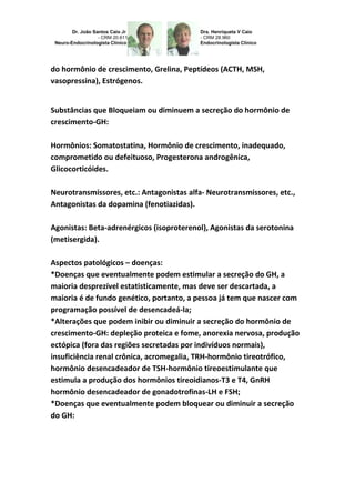 do hormônio de crescimento, Grelina, Peptídeos (ACTH, MSH, 
vasopressina), Estrógenos. 
Substâncias que Bloqueiam ou diminuem a secreção do hormônio de 
crescimento-GH: 
Hormônios: Somatostatina, Hormônio de crescimento, inadequado, 
comprometido ou defeituoso, Progesterona androgênica, 
Glicocorticóides. 
Neurotransmissores, etc.: Antagonistas alfa- Neurotransmissores, etc., 
Antagonistas da dopamina (fenotiazidas). 
Agonistas: Beta-adrenérgicos (isoproterenol), Agonistas da serotonina 
(metisergida). 
Aspectos patológicos – doenças: 
*Doenças que eventualmente podem estimular a secreção do GH, a 
maioria desprezível estatisticamente, mas deve ser descartada, a 
maioria é de fundo genético, portanto, a pessoa já tem que nascer com 
programação possível de desencadeá-la; 
*Alterações que podem inibir ou diminuir a secreção do hormônio de 
crescimento-GH: depleção proteica e fome, anorexia nervosa, produção 
ectópica (fora das regiões secretadas por indivíduos normais), 
insuficiência renal crônica, acromegalia, TRH-hormônio tireotrófico, 
hormônio desencadeador de TSH-hormônio tireoestimulante que 
estimula a produção dos hormônios tireoidianos-T3 e T4, GnRH 
hormônio desencadeador de gonadotrofinas-LH e FSH; 
*Doenças que eventualmente podem bloquear ou diminuir a secreção 
do GH: 
 
