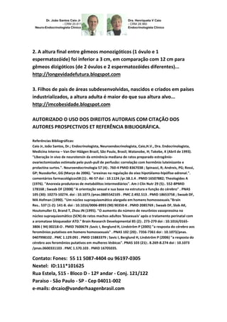 2. A altura final entre gêmeos monozigóticos (1 óvulo e 1 
espermatozóide) foi inferior a 3 cm, em comparação com 12 cm para 
gêmeos dizigóticos (de 2 óvulos e 2 espermatozóides diferentes)... 
http://longevidadefutura.blogspot.com 
3. Filhos de pais de áreas subdesenvolvidas, nascidos e criados em países 
industrializados, a altura adulta é maior do que sua altura alvo... 
http://imcobesidade.blogspot.com 
AUTORIZADO O USO DOS DIREITOS AUTORAIS COM CITAÇÃO DOS 
AUTORES PROSPECTIVOS ET REFERÊNCIA BIBLIOGRÁFICA. 
Referências Bibliográficas: 
Caio Jr, João Santos, Dr.; Endocrinologista, Neuroendocrinologista, Caio,H.V., Dra. Endocrinologista, 
Medicina Interna – Van Der Häägen Brazil, São Paulo, Brasil; Watanobe, H; Takebe, K (Abril de 1993). 
"Liberação in vivo de neurotensin da eminência mediana de ratos preparado estrogênio-ovariectomizadas 
estimada pelo push-pull de perfusão: correlação com hormônio luteinizante e 
prolactina surtos.". Neuroendocrinologia 57 (4):. 760-4 PMID 8367038 ; Spinazzi, R; Andreis, PG; Rossi, 
GP; Nussdorfer, GG (Março de 2006). "orexinas na regulação do eixo hipotálamo-hipófise-adrenal.". 
comentários farmacológicos58 (1):. 46-57 doi : 10.1124 /pr.58.1.4 . PMID 16507882; Theologides A 
(1976). "Anorexia produtoras de metabólitos intermediários". Am J Clin Nutr 29 (5):. 552-8PMID 
178168 ; Swaab DF (2008) "A orientação sexual e sua base na estrutura e função do cérebro" . PNAS 
105 (30): 10273-10274. doi : 10.1073 /pnas.0805542105 . PMC 2.492.513 . PMID 18653758 ; Swaab DF, 
MA Hofman (1990). "Um núcleo supraquiasmático alargada em homens homossexuais."Brain 
Res.. 537 (1-2): 141-8. doi : 10.1016/0006-8993 (90) 90350-K . PMID 2085769 ; Swaab DF, Slob AK, 
Houtsmuller EJ, Brand T, Zhou JN (1995). "O aumento do número de neurônios vasopressina no 
núcleo supraquiasmático (SCN) de ratos machos adultos 'bissexuais' após o tratamento perinatal com 
a aromatase bloqueador ATD." Brain Research Developmental 85 (2):. 273-279 doi : 10.1016/0165- 
3806 ( 94) 00218-O . PMID 7600674 ;Savic I, Berglund H, Lindström P (2005) "a resposta do cérebro aos 
feromônios putativos em homens homossexuais" . PNAS 102 (20):. 7356-7361 doi : 10.1073/pnas. 
0407998102 . PMC 1.129.091 . PMID 15883379 ; Savic I, Berglund H, Lindström P (2006) "a resposta do 
cérebro aos feromônios putativos em mulheres lésbicas". PNAS 103 (21):. 8.269-8.274 doi : 10.1073 
/pnas.0600331103 . PMC 1.570.103 . PMID 16705035. 
Contato: Fones: 55 11 5087-4404 ou 96197-0305 
Nextel: ID:111*101625 
Rua Estela, 515 - Bloco D - 12º andar - Conj. 121/122 
Paraiso - São Paulo - SP - Cep 04011-002 
e-mails: drcaio@vanderhaagenbrasil.com 
 