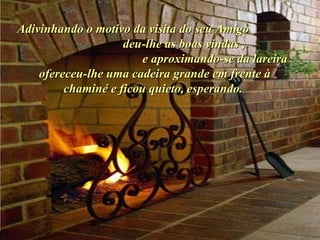 Ria Slides Adivinhando o motivo da visita do seu Amigo  deu-lhe as boas vindas ,  e aproximando-se da lareira ofereceu-lhe uma cadeira grande em frente à chaminé e ficou quieto, esperando.  . 