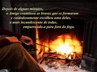 Ria Slides Depois de alguns minutos,  o Amigo examinou as brasas que se formaram  e cuidadosamente escolheu uma delas,  a mais incandescente de todas,  empurrando-a para fora do fogo.  . 