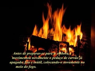 Ria Slides Antes de preparar-se para ir embora,  movimentou novamente o pedaço de carvão já apagado, frío e inútil, colocando-o novamente no meio do fogo.  . 