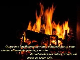 Ria Slides Quase que imediatamente voltou a desprender-se uma chama, alimentada pela luz e o calor  das labaredas dos outros carvões em brasa ao redor dele. . 