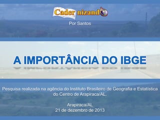 Pesquisa realizada na agência do Instituto Brasileiro de Geografia e Estatística
do Centro de Arapiraca/AL.
Arapiraca/AL
21 de dezembro de 2013
Por Santos
 