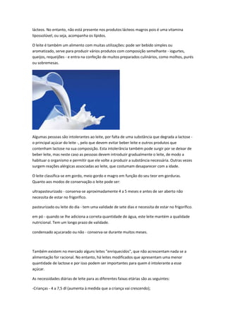 lácteos. No entanto, não está presente nos produtos lácteos magros pois é uma vitamina
lipossolúvel, ou seja, acompanha os lípidos.

O leite é também um alimento com muitas utilizações: pode ser bebido simples ou
aromatizado, serve para produzir vários produtos com composição semelhante - iogurtes,
queijos, requeijões - e entra na confeção de muitos preparados culinários, como molhos, purés
ou sobremesas.




Algumas pessoas são intolerantes ao leite, por falta de uma substância que degrada a lactose -
o principal açúcar do leite -, pelo que devem evitar beber leite e outros produtos que
contenham lactose na sua composição. Esta intolerância também pode surgir por se deixar de
beber leite, mas neste caso as pessoas devem introduzir gradualmente o leite, de modo a
habituar o organismo e permitir que ele volte a produzir a substância necessária. Outras vezes
surgem reações alérgicas associadas ao leite, que costumam desaparecer com a idade.

O leite classifica-se em gordo, meio gordo e magro em função do seu teor em gorduras.
Quanto aos modos de conservação o leite pode ser:

ultrapasteurizado - conserva-se aproximadamente 4 a 5 meses e antes de ser aberto não
necessita de estar no frigorífico.

pasteurizado ou leite do dia - tem uma validade de sete dias e necessita de estar no frigorífico.

em pó - quando se lhe adiciona a correta quantidade de água, este leite mantém a qualidade
nutricional. Tem um longo prazo de validade.

condensado açucarado ou não - conserva-se durante muitos meses.



Também existem no mercado alguns leites "enriquecidos", que não acrescentam nada se a
alimentação for racional. No entanto, há leites modificados que apresentam uma menor
quantidade de lactose e por isso podem ser importantes para quem é intolerante a esse
açúcar.

As necessidades diárias de leite para as diferentes faixas etárias são as seguintes:

-Crianças - 4 a 7,5 dl (aumenta à medida que a criança vai crescendo);
 