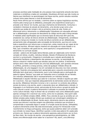 processo acontece pela mediação de uma pessoa mais experiente através dos bens
materiais e simbólicos criados em sociedade. Estudiosos afirmam que são muitos os
fatores que interferem na aprendizagem da língua escrita, porém estudos recentes
incluem entre estes fatores o nível de letramento.
Paulo Freire afirma que na verdade, o domínio sobre os signos lingüísticos escritos,
mesmo pela criança que se alfabetiza, pressupõe uma experiência social que o
precede a da 'leitura' do mundo, que aqui chamamos de letramento. Contumaz o
verdadeiro interesse do estudo do letramento, uma dúvida surge como uma
semente que acaba de romper e dá os primeiros sinais de vida. Existe um
diferencial entre o letramento e a alfabetização? Estudiosos em educação afirmam
ser a alfabetização o processo de descoberta do código escrito pela criança letrada
é mediado pelas significações que os diversos tipos de discursos têm para ela,
ampliando seu campo de leitura através da alfabetização. Antigamente, acreditava-
se que a criança era iniciada no mundo da leitura somente ao ser alfabetizada,
pensamento este ultrapassado pela concepção de letramento, que leva em conta
toda a experiência com leitura que a criança tem, antes mesmo de ser capaz de ler
os signos escritos. Afirmam alguns mestres em educação em nosso Estado e no
País, que o brasileiro não gosta de ler, seria oportuno o enquadramento do
letramento no currículo escolar.
Letrado - palavra de derivação latina litteratu pode ser adjetivada como homem
versado em letras; erudito, individuo letrado; literato (Profissional da literatura;
escritor) e jurisconsulto. Chegamos à conclusão que o estudo aprofundado do
letramento facilitaria o desempenho das pessoas na escrita, na assimilação da
leitura e discernir melhor aquilo que estudou para por em prática. O letramento
sempre será o fator determinante de uma boa alfabetização, sem grandes entraves
e conflitos, portanto a criança precisa, antes de qualquer método eficaz de
alfabetização, de uma bagagem rica em variedade de discursos nos mais variados
gêneros. Fazendo uma pesquisa bem apropriada para o assunto encontramos uma
definição bem atual para o letramento, que é uma tradução para o português da
palavra inglesa “literacy” que pode ser traduzida como a condição de ser letrado.
Um indivíduo alfabetizado não é necessariamente um indivíduo letrado.
Alfabetizado é aquele indivíduo que sabe ler e escrever; letrado é aquele que sabe
ler e escrever, mas que responde adequadamente às demandas sociais da leitura e
da escrita. Alfabetizar letrando é ensinar a ler e escrever no contexto das práticas
sociais da leitura e da escrita, assim o educando deve ser alfabetizado e letrado. A
linguagem é um fenômeno social, estruturada de forma ativa e grupal do ponto de
vista cultural e social. A palavra letramento é utilizada no processo de inserção
numa cultura letrada. Hoje no Brasil não se considera mais como alfabetizado quem
apenas consegue ler e escrever seu nome, como era no passado, mas quem sabe
escrever um bilhete simples (IBGE, 2000). Fica a dúvida do que se acredita ser um
bilhete simples pelos órgãos oficiais que avaliaram por amostragem estatística os
níveis de alfabetização do Brasil. Sendo assim, letramento decorre das práticas
sociais que leituras e escritas exigem-nos diferentes contextos que envolvem a
compreensão e expressão lógica e verbal. É a função social da escrita. (Wikipédia).
A palavra letramento ainda não está dicionarizada, porque foi introduzida muito
recentemente na língua portuguesa, tanto que quase podemos datar com precisão
sua entrada na nossa língua, identificar quando e onde essa palavra foi usada pela
primeira vez. Parece que a palavra letramento apareceu pela primeira vez no livro
de Mary Kato: No mundo da escrita: uma perspectiva psicolingüística, de 1986.
Existe uma diferenciação entre saber ler e escrever? Há, assim, uma diferença
 