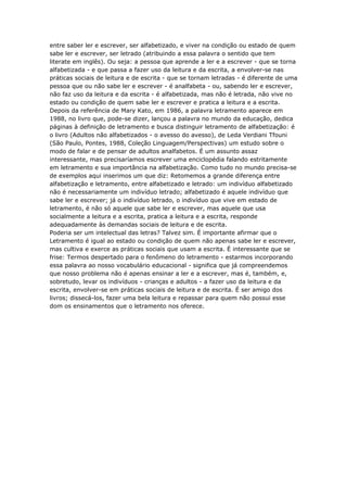 entre saber ler e escrever, ser alfabetizado, e viver na condição ou estado de quem
sabe ler e escrever, ser letrado (atribuindo a essa palavra o sentido que tem
literate em inglês). Ou seja: a pessoa que aprende a ler e a escrever - que se torna
alfabetizada - e que passa a fazer uso da leitura e da escrita, a envolver-se nas
práticas sociais de leitura e de escrita - que se tornam letradas - é diferente de uma
pessoa que ou não sabe ler e escrever - é analfabeta - ou, sabendo ler e escrever,
não faz uso da leitura e da escrita - é alfabetizada, mas não é letrada, não vive no
estado ou condição de quem sabe ler e escrever e pratica a leitura e a escrita.
Depois da referência de Mary Kato, em 1986, a palavra letramento aparece em
1988, no livro que, pode-se dizer, lançou a palavra no mundo da educação, dedica
páginas à definição de letramento e busca distinguir letramento de alfabetização: é
o livro (Adultos não alfabetizados - o avesso do avesso), de Leda Verdiani Tfouni
(São Paulo, Pontes, 1988, Coleção Linguagem/Perspectivas) um estudo sobre o
modo de falar e de pensar de adultos analfabetos. É um assunto assaz
interessante, mas precisaríamos escrever uma enciclopédia falando estritamente
em letramento e sua importância na alfabetização. Como tudo no mundo precisa-se
de exemplos aqui inserimos um que diz: Retomemos a grande diferença entre
alfabetização e letramento, entre alfabetizado e letrado: um indivíduo alfabetizado
não é necessariamente um indivíduo letrado; alfabetizado é aquele indivíduo que
sabe ler e escrever; já o indivíduo letrado, o indivíduo que vive em estado de
letramento, é não só aquele que sabe ler e escrever, mas aquele que usa
socialmente a leitura e a escrita, pratica a leitura e a escrita, responde
adequadamente às demandas sociais de leitura e de escrita.
Poderia ser um intelectual das letras? Talvez sim. É importante afirmar que o
Letramento é igual ao estado ou condição de quem não apenas sabe ler e escrever,
mas cultiva e exerce as práticas sociais que usam a escrita. É interessante que se
frise: Termos despertado para o fenômeno do letramento - estarmos incorporando
essa palavra ao nosso vocabulário educacional - significa que já compreendemos
que nosso problema não é apenas ensinar a ler e a escrever, mas é, também, e,
sobretudo, levar os indivíduos - crianças e adultos - a fazer uso da leitura e da
escrita, envolver-se em práticas sociais de leitura e de escrita. É ser amigo dos
livros; dissecá-los, fazer uma bela leitura e repassar para quem não possui esse
dom os ensinamentos que o letramento nos oferece.
 
