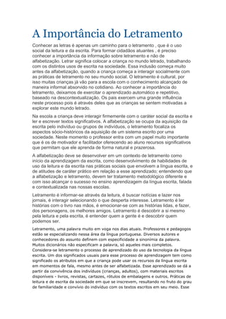 A Importância do Letramento
Conhecer as letras é apenas um caminho para o letramento , que é o uso
social da leitura e da escrita. Para formar cidadãos atuantes , é preciso
conhecer a importância da informação sobre letramento e não de
alfabetização. Letrar significa colocar a criança no mundo letrado, trabalhando
com os distintos usos de escrita na sociedade. Essa inclusão começa muito
antes da alfabetização, quando a criança começa a interagir socialmente com
as práticas de letramento no seu mundo social. O letramento é cultural, por
isso muitas crianças já vão para a escola com o conhecimento alcançado de
maneira informal absorvido no cotidiano. Ao conhecer a importância do
letramento, deixamos de exercitar o aprendizado automático e repetitivo,
baseado na descontextualização. Os pais exercem uma grande influência
neste processo pois é através deles que as crianças se sentem motivadas a
explorar este mundo letrado.
Na escola a criança deve interagir firmemente com o caráter social da escrita e
ler e escrever textos significativos. A alfabetização se ocupa da aquisição da
escrita pelo indivíduo ou grupos de indivíduos, o letramento focaliza os
aspectos sócio-históricos da aquisição de um sistema escrito por uma
sociedade. Neste momento o professor entra com um papel muito importante
que é os de motivador e facilitador oferecendo ao aluno recursos significativos
que permitam que ele aprenda de forma natural e prazerosa.
A alfabetização deve se desenvolver em um contexto de letramento como
início da aprendizagem da escrita, como desenvolvimento de habilidades de
uso da leitura e da escrita nas práticas sociais que envolvem a língua escrita, e
de atitudes de caráter prático em relação a esse aprendizado; entendendo que
a alfabetização e letramento, devem ter tratamento metodológico diferente e
com isso alcançar o sucesso no ensino aprendizagem da língua escrita, falada
e contextualizada nas nossas escolas.
Letramento é informar-se através da leitura, é buscar notícias e lazer nos
jornais, é interagir selecionando o que desperta interesse. Letramento é ler
histórias com o livro nas mãos, é emocionar-se com as histórias lidas, e fazer,
dos personagens, os melhores amigos. Letramento é descobrir a si mesmo
pela leitura e pela escrita, é entender quem a gente é e descobrir quem
podemos ser.
Letramento, uma palavra muito em voga nos dias atuais. Professores e pedagogos
estão se especializando nessa área da língua portuguesa. Diversos autores e
conhecedores do assunto definem com especificidade a sinonímia da palavra.
Muitos dicionários não especificam a palavra, só aqueles mais completos.
Considera-se letramento o processo de aprendizado do uso da tecnologia da língua
escrita. Um dos significados usuais para esse processo de aprendizagem tem como
significado os atributos em que a criança pode usar os recursos da língua escrita
em momentos de fala, mesmo antes de ser alfabetizada. Esse aprendizado se dá a
partir da convivência dos indivíduos (crianças, adultos), com materiais escritos
disponíveis - livros, revistas, cartazes, rótulos de embalagens e outros. Práticas de
leitura e de escrita da sociedade em que se inscrevem, resultando no fruto do grau
de familiaridade e convívio do indivíduo com os textos escritos em seu meio. Esse
 