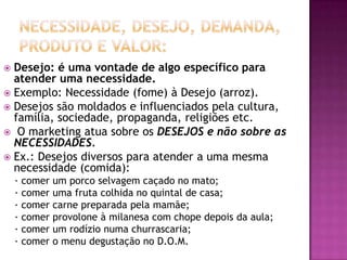 Necessidade, Desejo, Demanda, Produto e Valor:Desejo: é uma vontade de algo específico para atender uma necessidade.Exemplo: Necessidade (fome) à Desejo (arroz).Desejos são moldados e influenciados pela cultura, família, sociedade, propaganda, religiões etc.O marketing atua sobre os DESEJOS e não sobre as NECESSIDADES.Ex.: Desejos diversos para atender a uma mesma necessidade (comida):· comer um porco selvagem caçado no mato;· comer uma fruta colhida no quintal de casa;· comer carne preparada pela mamãe;· comer provolone à milanesa com chope depois da aula;· comer um rodízio numa churrascaria;· comer o menu degustação no D.O.M.
