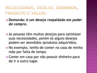 Necessidade, Desejo, Demanda, Produto e Valor:Demanda: é um desejo respaldado em poder de compra.As pessoas têm muitos desejos para satisfazer suas necessidades, porém só alguns desejos podem ser atendidos (produtos adquiridos).No exemplo, tenho de comer na casa de minha mãe por falta de tempo Comer em casa por não possuir dinheiro para de ir a outro lugar.