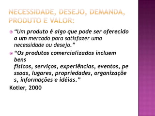 Necessidade, Desejo, Demanda, Produto e Valor:“Um produto é algo que pode ser oferecido a um mercado para satisfazer uma necessidade ou desejo.”“Os produtos comercializados incluem bens físicos, serviços, experiências, eventos, pessoas, lugares, propriedades, organizações, informações e idéias.”Kotler, 2000