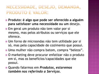Necessidade, Desejo, Demanda, Produto e Valor:Produto: é algo que pode ser oferecido a alguém para satisfazer uma necessidade ou um desejo.Em geral um produto não tem valor por si mesmo, mas pelos atributos ou serviços que ele oferece. Um forno de microondas não tem utilidade por si só, mas pela capacidade de cozimento que possui. Uma mulher não compra batom, compra “beleza”.O marketing deve procurar enfatizar não o produto em si, mas os benefícios/capacidades que ele possui.Quando falarmos em Produtos, estaremos também nos referindo a Serviços. 