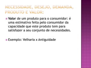 Necessidade, Desejo, Demanda, Produto e Valor:Valor de um produto para o consumidor: é uma estimativa feita pelo consumidor da capacidade que este produto tem para satisfazer a seu conjunto de necessidades.Exemplo: Velharia x Antiguidade 