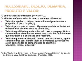 Necessidade, Desejo, Demanda, Produto e Valor:"O que os clientes entendem por valor? ...Os clientes definem valor de quatro maneiras diferentes:Valor é preço baixo: Alguns consumidores igualam valor a preço baixo (foco no preço).Valor é tudo o que eu quero: Alguns consumidores destacam os benefícios obtidos (foco na qualidade).Valor é a qualidade que obtenho pelo preço que pago.Outros consumidores vêem o valor como uma troca entre o dinheiro que entregam e a qualidade que recebem.Valor é o que eu recebo pelo que eu dou: finalmente, alguns consumidores consideram todos os benefícios que recebem assim como todos os componentes de sacrifício (dinheiro, tempo, esforço)."Fonte: "Marketing de Serviços - a Empresa com Foco no Cliente", de ValarieZeithaml e Mary JoBitner, Bookman, 2º edição, 2003.