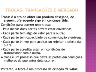 Trocas, Transações e MercadoTroca: é o ato de obter um produto desejado, de alguém, oferecendo algo em contrapartida.Condições para ocorrer uma troca:· Pelo menos duas partes devem estar envolvidas;· Cada parte tem algo de valor para a outra;· Cada parte tem capacidade de comunicação e entrega;· Cada parte é livre para aceitar ou rejeitar a oferta da outra;· Cada parte acredita estar em condições de transacionar com a outra.A troca é um processo que deixa as partes em condições melhores do que antes dela ocorrer. Portanto, a troca é um processo de criação de valor.
