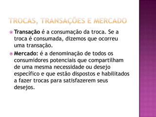 Trocas, Transações e MercadoTransação é a consumação da troca. Se a troca é consumada, dizemos que ocorreu uma transação.Mercado: é a denominação de todos os consumidores potenciais que compartilham de uma mesma necessidade ou desejo específico e que estão dispostos e habilitados a fazer trocas para satisfazerem seus desejos.