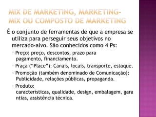 Mix de Marketing, Marketing-mix ou Composto de MarketingÉ o conjunto de ferramentas de que a empresa se utiliza para perseguir seus objetivos no mercado-alvo. São conhecidos como 4 Ps:· Preço: preço, descontos, prazo para pagamento, financiamento.· Praça (“Place”): Canais, locais, transporte, estoque.· Promoção (também denominado de Comunicação): Publicidade, relações públicas, propaganda.· Produto: características, qualidade, design, embalagem, garantias, assistência técnica.