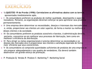Exercícios1) QUESTÃO 19 do Provão (1998): Correlacione as afirmativas abaixo com os termos      apresentados imediatamente após.I – Os consumidores preferem os produtos de melhor qualidade, desempenho e aspectos inovadores. Portanto, as organizações deveriam esforçar-se para aprimorar seus produtos    permanentemente.II– Uma empresa deve determinar as necessidades, desejos e interesses dos mercados-alvo     e, então, proporcionar aos clientes um valor superior, de forma a manter ou melhorar o    desses clientes e da sociedade.III– Os consumidores preferem os produtos acessíveis e baratos. A administração deveria,     portanto, concentrar-se em melhorar seus processos de fabricação, bem como em melhorar a eficiência da distribuição.IV– Para atingir as metas organizacionais é preciso determinar as necessidades e os desejos dos mercados-alvo e proporcionar aos clientes a satisfação esperada de forma mais  eficiente que seus concorrentes.V– Os consumidores só comprarão quantidades suficientes de produtos de uma empresa se     ela preparar adequadamente o seu quadro de vendedores. Ela deverá também desenvolver um grande esforço de promoção.P– Produção Q– Vendas R– Produto S– Marketing T– Marketing Social