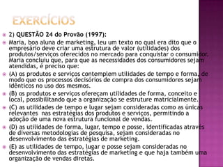 Exercícios2) QUESTÃO 24 do Provão (1997):Maria, boa aluna de marketing, leu um texto no qual era dito que o empresário deve criar uma estrutura de valor (utilidades) dos produtos/serviços oferecidos no mercado para conquistar o consumidor. Maria concluiu que, para que as necessidades dos consumidores sejam atendidas, é preciso que:(A) os produtos e serviços contemplem utilidades de tempo e forma, de modo que os processos decisórios de compra dos consumidores sejam idênticos no uso dos mesmos.(B) os produtos e serviços ofereçam utilidades de forma, conceito e local, possibilitando que a organização se estruture matricialmente.(C) as utilidades de tempo e lugar sejam consideradas como as únicas relevantes  nas estratégias dos produtos e serviços, permitindo a adoção de uma nova estrutura funcional de vendas.(D) as utilidades de forma, lugar, tempo e posse, identificadas através de diversas metodologias de pesquisa, sejam consideradas no desenvolvimento das estratégias de marketing.(E) as utilidades de tempo, lugar e posse sejam consideradas no desenvolvimento das estratégias de marketing e que haja também uma organização de vendas diretas.