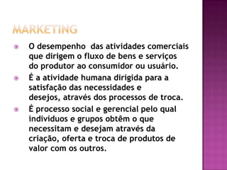 MarketingO desempenho  das atividades comerciais que dirigem o fluxo de bens e serviços do produtor ao consumidor ou usuário.É a atividade humana dirigida para a satisfação das necessidades e desejos, através dos processos de troca.É processo social e gerencial pelo qual indivíduos e grupos obtêm o que necessitam e desejam através da criação, oferta e troca de produtos de valor com os outros.