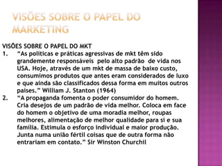 VISÕES SOBRE O PAPEL DO MarketingVISÕES SOBRE O PAPEL DO MKT“As políticas e práticas agressivas de mkt têm sido grandemente responsáveis  pelo alto padrão  de vida nos USA. Hoje, através de um mkt de massa de baixo custo, consumimos produtos que antes eram considerados de luxo e que ainda são classificados dessa forma em muitos outros países.” William J. Stanton (1964)“A propaganda fomenta o poder consumidor do homem. Cria desejos de um padrão de vida melhor. Coloca em face do homem o objetivo de uma moradia melhor, roupas melhores, alimentação de melhor qualidade para si e sua família. Estimula o esforço individual e maior produção. Junta numa união fértil coisas que de outra forma não entrariam em contato.” Sir Winston Churchil