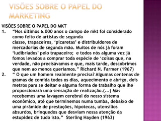 VISÕES SOBRE O PAPEL DO MarketingVISÕES SOBRE O PAPEL DO MKT“Nos últimos 6.000 anos o campo de mkt foi considerado como feito de artistas de segunda classe, trapaceiros, ‘picaretas’ e distribuidores de mercadorias de segunda mão. Muitos de nós já foram ‘ludibriados’ pelo trapaceiro;  e todos nós alguma vez já fomos levados a comprar toda espécie de ‘coisas que, na verdade, não precisávamos e que, mais tarde, descobrimos que nem ao menos queríamos.” Richard N. Farmer (1967)“ O que um homem realmente precisa? Algumas centenas de gramas de comida todos os dias, aquecimento e abrigo, dois metros para se deitar e alguma forma de trabalho que lhe proporcionará uma sensação de realização.(...) Mas recebemos uma lavagem cerebral do nosso sistema econômico, até que terminemos numa tumba, debaixo de uma pirâmide de prestações, hipotecas, utensílios absurdos, brinquedos que desviam nossa atenção da estupidez de tudo isto.”  SterlingHayden (1963)