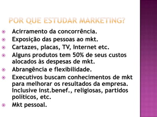 Por que estudar Marketing?Acirramento da concorrência.Exposição das pessoas ao mkt. Cartazes, placas, TV, Internet etc.Alguns produtos tem 50% de seus custos alocados às despesas de mkt.Abrangência e flexibilidade.Executivos buscam conhecimentos de mkt para melhorar os resultados da empresa. Inclusive inst.benef., religiosas, partidos políticos, etc.Mkt pessoal.