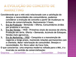 a evolução do conceito de Marketing Considerando que o mkt está relacionado com a satisfação do desejos e necessidades dos consumidores, podemos considerar a evolução do conceito a partir de mudanças na ênfase da comercialização. Basicamente 3 fases.Era da Produção – Demanda > Oferta. Consumidores ávidos por produtos e serviços.Era das Vendas – 1930 – Primeiros sinais de excesso de oferta. Produção em série. Oferta > Demanda. Acúmulo de Estoques. Vendas mais agressivas.Era do Marketing – 1950 – Conquista e a manutenção de negócios a longo prazo, mantendo relações permanentes com a clientela. Maior valorização do consumidor. Desejos e necessidades. Ex: Novo sabor da Coca Cola.O que caracteriza  uma empresa moderna voltada para o Mkt, é a inversão no sentido da comercialização:   Empresa        Consumidor           /            Consumidor       Empresa