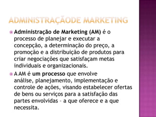 Administraçãode MarketingAdministração de Marketing (AM) é o processo de planejar e executar a concepção, a determinação do preço, a promoção e a distribuição de produtos para criar negociações que satisfaçam metas individuais e organizacionais.A AM é um processo que envolve análise, planejamento, implementação e controle de ações, visando estabelecer ofertas de bens ou serviços para a satisfação das partes envolvidas – a que oferece e a que necessita.