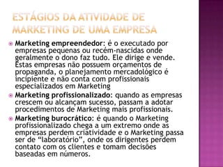 Estágios da atividade de Marketing de uma empresaMarketing empreendedor: é o executado por empresas pequenas ou recém-nascidas onde geralmente o dono faz tudo. Ele dirige e vende. Estas empresas não possuem orçamentos de propaganda, o planejamento mercadológico é incipiente e não conta com profissionais especializados em MarketingMarketing profissionalizado: quando as empresas  crescem ou alcançam sucesso, passam a adotar procedimentos de Marketing mais profissionais.Marketing burocrático: é quando o Marketing profissionalizado chega a um extremo onde as empresas perdem criatividade e o Marketing passa ser de “laboratório”, onde os dirigentes perdem contato com os clientes e tomam decisões baseadas em números.
