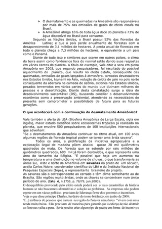  O desmatamento e as queimadas na Amazônia são responsáveis
por mais de 75% das emissões de gases de efeito estufa no
Brasil.
 A Amazônia abriga 16% de toda água doce do planeta e 73% de
água disponível no Brasil para consumo.
Segundo as Nações Unidas, o Brasil possui 52% das florestas da
América Latina; e que o país perde anualmente de florestas com o
desaparecimento de 3,1 milhões de hectares. A perda anual de florestas em
todo o planeta chega a 7,3 milhões de hectares, o equivalente a um país
como o Panamá.
Diante de tudo isso e similares que ocorre em outros países, o clima
da terra assim como fenômenos fora do normal estão dando suas respostas
em vários cantos do planeta. A título de exemplo, vale citar a seca em plena
Amazônia em 2005, que segundo pesquisadores, foi resultado do possível
aquecimento do planeta, que resulta no efeito estufa, consequente das
queimadas, emissões de gases lançados à atmosfera, tornados devastadores
nos Estados Unidos, tsunami na Ásia, redução de calota de gelo no polo norte
consequente da abertura na camada de ozônio, ciclones nos Estados Unidos,
pesados terremotos em várias partes do mundo que dizimam milhares de
pessoas e a desertificação. Diante desta constatação surge a ideia do
desenvolvimento sustentável (DS), buscando conciliar o desenvolvimento
econômico como a preservação ambiental, atendendo as necessidades do
presente sem comprometer a possibilidade de futuro para as futuras
gerações.
O que acontecerá com a continuação do desmatamento Amazônico?
Vale também o alerta da LBA (Biosfera Amazônica de Larga Escala, sigla em
inglês), maior estudo científico sobre ecossistemas tropicais já realizado no
planeta, que envolve 500 pesquisadores de 100 instituições internacionais
que advertem:
“Se o desmatamento da Amazônia continuar no ritmo atual, em 100 anos
algumas regiões da floresta tropical podem se tornar uma árida savana”.
Todos os anos, a proliferação da iniciativa agropecuária e a
exploração ilegal de madeira põem abaixo quase 20 mil quilômetros
quadrados de mata. Da floresta que se estende por seis milhões de
quilômetros quadrados, 600 mil já foram destruídos, o que representa uma
área do tamanho da Bélgica. “É possível que haja um aumento na
temperatura e uma diminuição no volume de chuvas, o que transformaria as
áreas sul, leste e norte da Amazônia em savanas no prazo de um século”,
avalia Carlos Nobre, coordenador científico do LBA e do Instituto Nacional de
Pesquisas Espaciais (Inpe), o representante brasileiro do projeto.
As savanas são o correspondente ao cerrado e têm clima semelhante ao de
Brasília. São regiões muito áridas, onde as chuvas se concentram num único
período do ano. (Isto é, n.1758, p. 78/79, jun.2003).
O desequilíbrio provocado pelo efeito estufa poderá ser o mais catastrófico da história
humana se não buscarmos alternativas e solução ao problema. As empresas não podem
operar em um vácuo político, precisam de liderança firme dos governos e incentivos.
Veja o que disse príncipe Charles, herdeiro do trono britânico, em junho de 2008:
“(...) milhares de pessoas que moram na região da floresta amazônica “vivem com uma
renda muito baixa. Elas precisam de maneiras para garantir que o esforço de não destruir
as florestas valha a pena. Seria preciso criar algum tipo de pacote em forma de incentivos
 
