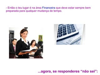 - Então o teu lugar é na área  Financeira  que deve estar sempre bem preparada para qualquer mudança de tempo. ...agora, se responderes “não sei”: 