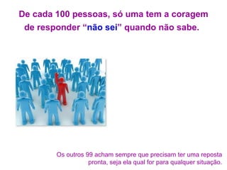De cada 100 pessoas, só uma tem a coragem de responder “ não sei ” quando não sabe.   Os outros 99 acham sempre que precisam ter uma reposta pronta, seja ela qual for para qualquer situação. 