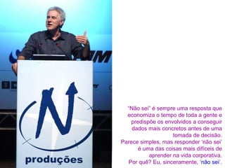 “ Não sei” é sempre uma resposta que economiza o tempo de toda a gente e predispõe os envolvidos a conseguir dados mais concretos antes de uma tomada de decisão. Parece simples, mas responder ‘não sei’ é uma das coisas mais difíceis de aprender na vida corporativa. Por quê? Eu, sinceramente, ‘ não sei ’. 