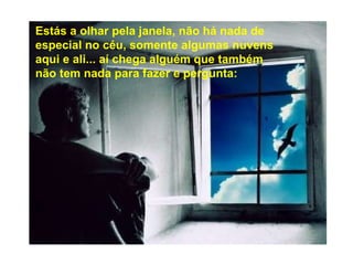 Estás a olhar pela janela, não há nada de especial no céu, somente algumas nuvens aqui e ali... aí chega alguém que também não tem nada para fazer e pergunta: 