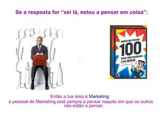 Se a resposta for “sei lá, estou a pensar em coisa”: Então a tua área é  Marketing :  o pessoal de Marketing está sempre a pensar naquilo em que os outros não estão a pensar. 